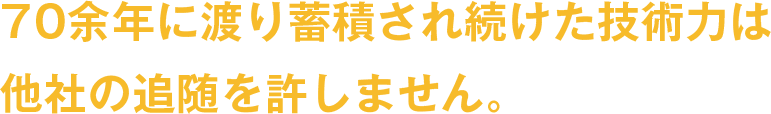 70年に渡り蓄積され続けた技術力は他社の追随を許しません。