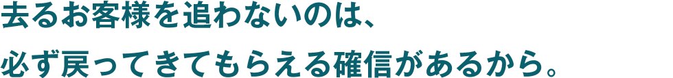 去るお客様を追わないのは、必ず戻ってきてもらえる確信があるから。
