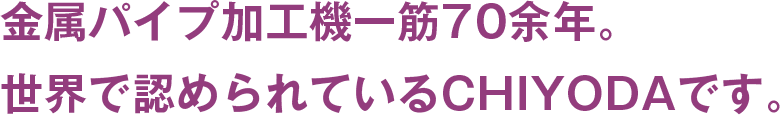 金属パイプ加工機一筋70年。世界で認められているCHIYODAです。