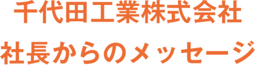 千代田工業株式会社 社長からのメッセージ