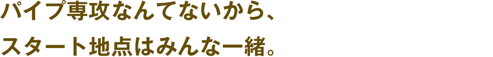 パイプ専攻なんてないから、スタート地点はみんな一緒。