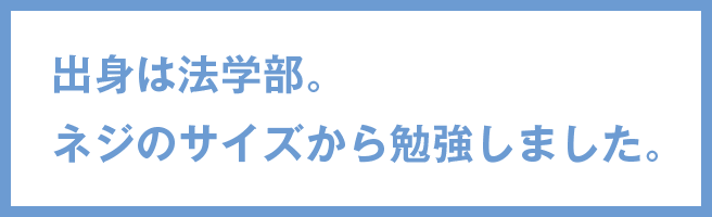 出身は法学部。ネジのサイズから勉強しました。