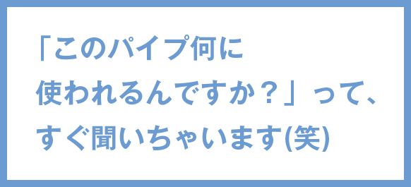 「このパイプ何に使われるんですか？」って、すぐ聞いちゃいます(笑)