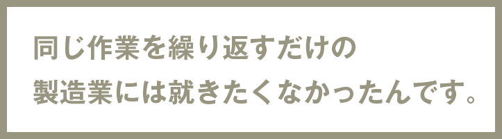 同じ作業を繰り返すだけの製造業には就きたくなかったんです。