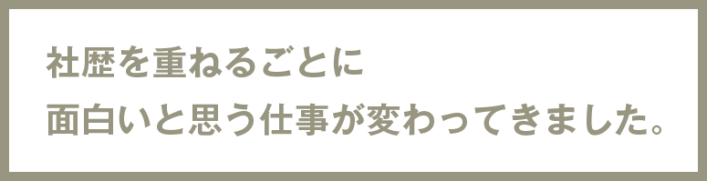 社歴を重ねるごとに面白いと思う仕事が変わってきました。