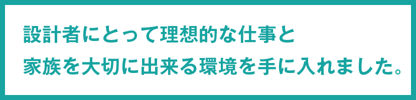 設計者にとって理想的な仕事と家族を大切に出来る環境を手に入れました。