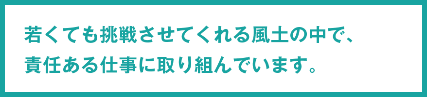 若くても挑戦させてくれる風土の中で、責任ある仕事に取り組んでいます。