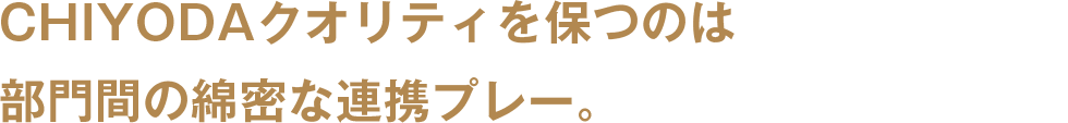 CHIYODAクオリティを保つのは部門間の綿密な連携プレー。