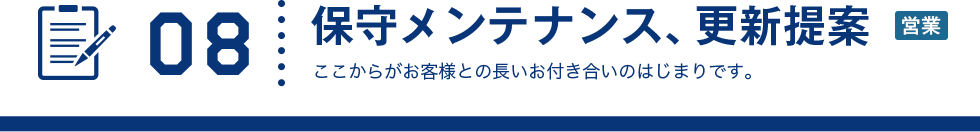 08 保守メンテナンス、更新提案 ここからがお客様との長いお付き合いのはじまりです。